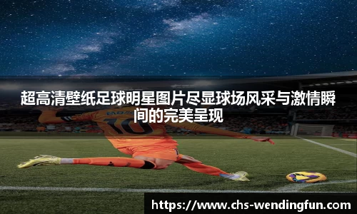 超高清壁纸足球明星图片尽显球场风采与激情瞬间的完美呈现